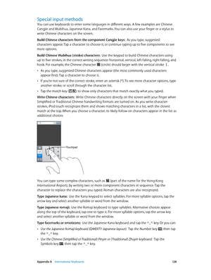 Page 128 Appendix A    International Keyboards 12 8
Special input methods
You can use keyboards to enter some languages in different ways. A few examples are Chinese 
Cangjie and Wubihua, Japanese Kana, and Facemarks. You can also use your finger or a stylus to 
write Chinese characters on the screen.
Build Chinese characters from the component Cangjie keys:  As you type, suggested 
characters appear. Tap a character to choose it, or continue typing up to five components to see 
more options.
Build Chinese...