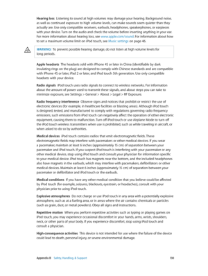 Page 130 Appendix B    Safety, Handling, & Support 13 0
Hearing loss  Listening to sound at high volumes may damage your hearing. Background noise, 
as well as continued exposure to high volume levels, can make sounds seem quieter than they 
actually are. Use only compatible receivers, earbuds, headphones, speakerphones, or earpieces 
with your device. Turn on the audio and check the volume before inserting anything in your ear. 
For more information about hearing loss, see www.apple.com/sound . For information...