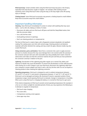 Page 131 Appendix B    Safety, Handling, & Support 131
iPod touch loop  Certain activities when using the iPod touch loop may pose a risk of injury, 
especially if the loop becomes caught or trapped—for example, while working around 
machinery. Don’t swing iPod touch when using the loop, as the loop might come off causing 
injury or damage.
Choking hazard  Some iPod touch accessories may present a choking hazard to small children. 
Keep these accessories away from small children.
Important handling information...