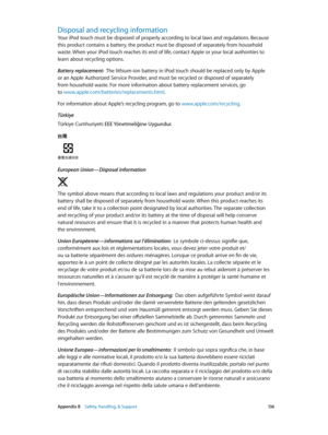 Page 136 Appendix B    Safety, Handling, & Support 13 6
Disposal and recycling information
Your iPod touch must be disposed of properly according to local laws and regulations. Because 
this product contains a battery, the product must be disposed of separately from household 
waste. When your iPod touch reaches its end of life, contact Apple or your local authorities to 
learn about recycling options.
Battery replacement:  The lithium-ion battery in iPod touch should be replaced only by Apple 
or an Apple...