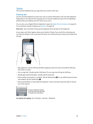 Page 22 Chapter  3    Basics 22
Typing
The onscreen keyboard lets you type when you need to enter text.
Entering text
Use the onscreen keyboard to enter text, such as contact information, mail, and web addresses. 
Depending on the app and the language you’re using, the keyboard may correct misspellings, 
predict what you’re typing, and even learn as you use it.
You can also use an Apple Wireless Keyboard to type. See Apple Wireless Keyboard
 on page 24. 
To use dictation instead of typing, see Dictation
 on...