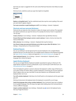 Page 24 Chapter  3    Basics 24
Each time you reject a suggestion for the same word, iPod touch becomes more likely to accept 
the word.
iPod touch also underlines words you type that might be misspelled.
Replace a misspelled word:  Tap the underlined word, then tap the correct spelling. If the word 
you want doesn’t appear, retype it.
Turn auto-correction or spell checking on or off:  Go to Settings > General > Keyboard.
Shortcuts and your personal dictionary
Shortcuts lets you type just a few characters in...