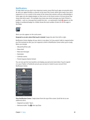 Page 28 Chapter  3    Basics 28
Notifications
To help make sure you don’t miss important events, many iPod touch apps can provide alerts. 
An alert can appear briefly as a banner at the top of the screen, which goes away if you don’t 
respond to it, or as a notice in the center of the screen that remains until you acknowledge it. 
Some apps can also display badges on their icons on the Home screen, to let you know how 
many new items await—for example, how many new email messages you have. If there’s a...