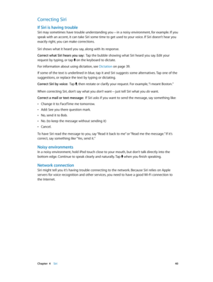 Page 40 Chapter  4    Siri 40
Correcting Siri
If Siri is having trouble
Siri may sometimes have trouble understanding you—in a noisy environment, for example. If you 
speak with an accent, it can take Siri some time to get used to your voice. If Siri doesn’t hear you 
exactly right, you can make corrections.
Siri shows what it heard you say, along with its response. 
Correct what Siri hears you say:  Tap the bubble showing what Siri heard you say. Edit your 
request by typing, or tap 
 on the keyboard to...