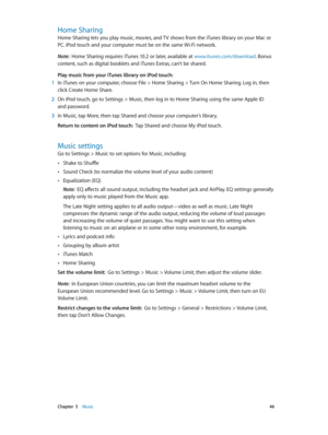 Page 46 Chapter  5    Music 46
Home Sharing
Home Sharing lets you play music, movies, and TV shows from the iTunes library on your Mac or 
PC. iPod touch and your computer must be on the same Wi-Fi network.
Note:  Home Sharing requires iTunes 10.2 or later, available at www.itunes.com/download. Bonus 
content, such as digital booklets and iTunes Extras, can’t be shared.
Play music from your iTunes library on iPod touch:
 1 In iTunes on your computer, choose File > Home Sharing > Turn On Home Sharing. Log in,...