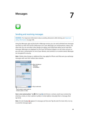 Page 497
  49
Messages
Sending and receiving messages
WARNING:  For important information about avoiding distraction while driving, see Important 
safety information
 on page 12 9 .
Using the Messages app and the built-in iMessage service, you can send unlimited text messages 
over Wi-Fi to other iOS and OS X Mountain Lion users. Messages can include photos, videos, and 
other info. You can see when other people are typing, and notify them when you’ve read their 
messages. iMessages are displayed on all of your...