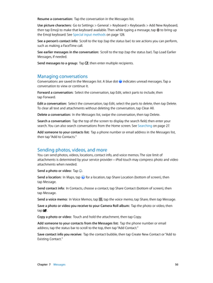 Page 50 Chapter  7    Messages 50
Resume a conversation:  Tap the conversation in the Messages list.
Use picture characters:  Go to Settings > General > Keyboard > Keyboards > Add New Keyboard, 
then tap Emoji to make that keyboard available. Then while typing a message, tap 
 to bring up 
the Emoji keyboard. See Special input methods on page 12 8 .
See a person’s contact info:  Scroll to the top (tap the status bar) to see actions you can perform, 
such as making a FaceTime call.
See earlier messages in the...