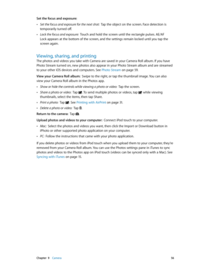 Page 56 Chapter  9    Camera 56
Set the focus and exposure:  
 •Set the focus and exposure for the next shot:  Tap the object on the screen. Face detection is 
temporarily turned off.
 •Lock the focus and exposure:  Touch and hold the screen until the rectangle pulses. AE/AF 
Lock appears at the bottom of the screen, and the settings remain locked until you tap the 
screen again.
Viewing, sharing, and printing
The photos and videos you take with Camera are saved in your Camera Roll album. If you have 
Photo...