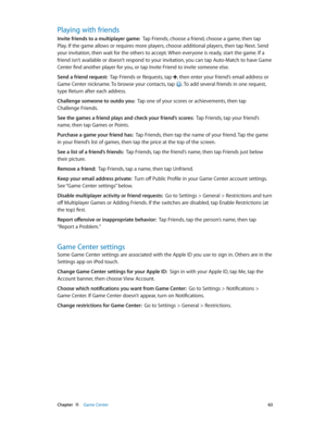 Page 63 Chapter  11    Game Center 63
Playing with friends
Invite friends to a multiplayer game:  Tap Friends, choose a friend, choose a game, then tap 
Play. If the game allows or requires more players, choose additional players, then tap Next. Send 
your invitation, then wait for the others to accept. When everyone is ready, start the game. If a 
friend isn’t available or doesn’t respond to your invitation, you can tap Auto-Match to have Game 
Center find another player for you, or tap Invite Friend to invite...