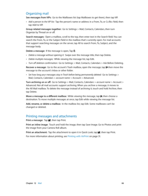 Page 66 Chapter  12    Mail 66
Organizing mail
See messages from VIPs:  Go to the Mailboxes list (tap Mailboxes to get there), then tap VIP.
 •Add a person to the VIP list:  Tap the person’s name or address in a From, To, or Cc/Bcc field, then 
tap Add to VIP.
Group related messages together:  Go to Settings > Mail, Contacts, Calendars, then turn 
Organize by Thread on or off.
Search messages:  Open a mailbox, scroll to the top, then enter text in the Search field. You can 
search the From, To, or the Subject...