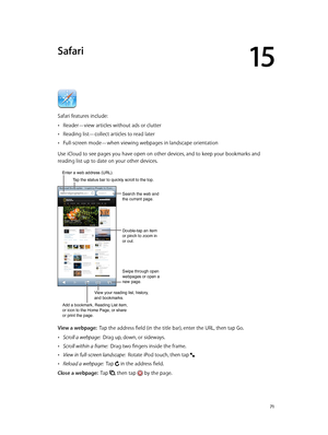 Page 7115
  71
Safari
Safari features include:
 •Reader—view articles without ads or clutter
 •Reading list—collect articles to read later
 •Full-screen mode—when viewing webpages in landscape orientation
Use iCloud to see pages you have open on other devices, and to keep your bookmarks and 
reading list up to date on your other devices.
Search the web and 
the current page.
Swipe through open 
webpages or open a 
new page.
Double-tap an item 
or pinch to zoom in 
or out.
Enter a web address (URL).
Add a...