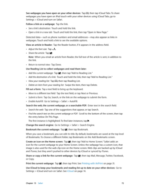 Page 72 Chapter  15    Safari 72
See webpages you have open on your other devices:  Tap , then tap iCloud Tabs. To share 
webpages you have open on iPod touch with your other devices using iCloud Tabs, go to 
Settings > iCloud and turn on Safari.
Follow a link on a webpage:  Tap the link. 
 •See a link’s destination:  Touch and hold the link.
 •Open a link in a new tab:  Touch and hold the link, then tap “Open in New Page.”
Detected data—such as phone numbers and email addresses—may also appear as links in...