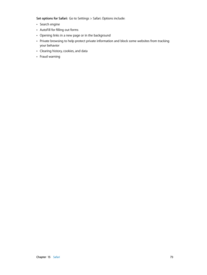 Page 73 Chapter  15    Safari 73
Set options for Safari:  Go to Settings > Safari. Options include:
 •Search engine
 •AutoFill for filling out forms
 •Opening links in a new page or in the background
 •Private browsing to help protect private information and block some websites from tracking 
your behavior
 •Clearing history, cookies, and data
 •Fraud warning 