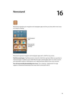 Page 7416
  74
Newsstand
Newsstand organizes your magazine and newspaper apps and lets you know when new issues 
are ready for reading. 
Touch and hold 
a publication to 
rearrange.
Find Newsstand 
apps.
Newsstand organizes magazine and newspaper apps with a shelf for easy access.
Find Newsstand apps:  Tap Newsstand to reveal the shelf, then tap Store. When you purchase a 
newsstand app, it’s added to your shelf. After the app is downloaded, open it to view its issues 
and subscription options. Subscriptions...