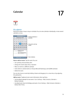 Page 7517
  75
Calendar
At a glance
iPod touch makes it easy to stay on schedule. You can view calendars individually, or view several 
calendars at once.
A day with a dot has 
events.
Change calendars or 
accounts.
View invitations.
View or edit an event:  Tap the event. You can:
 •Set a primary and secondary alert
 •Change the event’s date, time, or duration
 •Move an event to a different calendar
 •Invite others to attend events on iCloud, Microsoft Exchange, and CalDAV calendars
 •Delete the event
You can...