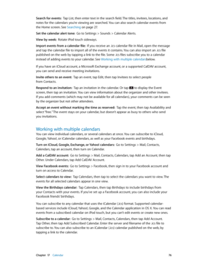 Page 76 Chapter  17    Calendar 76
Search for events:  Tap List, then enter text in the search field. The titles, invitees, locations, and 
notes for the calendars you’re viewing are searched. You can also search calendar events from 
the Home screen. See Searching
 on page 27 .
Set the calendar alert tone:  Go to Settings > Sounds > Calendar Alerts.
View by week:  Rotate iPod touch sideways.
Import events from a calendar file:  If you receive an .ics calendar file in Mail, open the message 
and tap the...