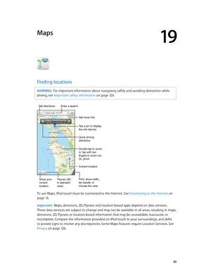 Page 8019
  80
Maps
Finding locations
WARNING:  For important information about navigating safely and avoiding distraction while 
driving, see Important safety information
 on page 12 9 .
Print, show traffic, 
list results, or 
choose the view.
Tap a pin to display 
the info banner.
Quick driving 
directions
Get more info.
Double-tap to zoom 
in; tap with two 
fingers to zoom out. 
Or, pinch.
Current location
Enter a search.
Show your
current
location.Flyover (3D
in standard 
view)
Get directions.
To use Maps,...