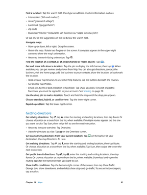 Page 81 Chapter  19    Maps 81
Find a location:  Tap the search field, then type an address or other information, such as:
 •Intersection (“8th and market”)
 •Area (“greenwich village”)
 •Landmark (“guggenheim”)
 •Zip code
 •Business (“movies,” “restaurants san francisco ca,” “apple inc new york”)
Or tap one of the suggestions in the list below the search field.
Navigate maps:
 •Move up or down, left or right:  Drag the screen.
 •Rotate the map:  Rotate two fingers on the screen. A compass appears in the...