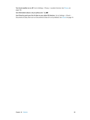 Page 84 Chapter  20    Weather 84
Turn local weather on or off:  Go to Settings > Privacy > Location Services. See Privacy on 
page 12 6.
See information about a city at yahoo.com:  Tap .
Use iCloud to push your list of cities to your other iOS devices:  Go to Settings > iCloud > 
Documents & Data, then turn on Documents & Data (it’s on by default). See  iCloud
 on page 14. 