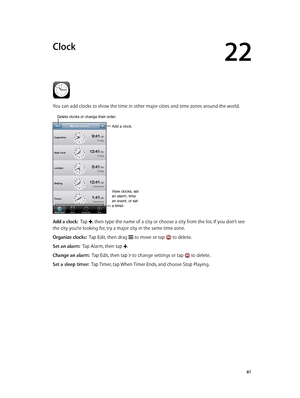 Page 8722
  87
Clock
You can add clocks to show the time in other major cities and time zones around the world.
Add a clock.
View clocks, set 
an alarm, time 
an event, or set 
a timer.
Delete clocks or change their order.
Add a clock:  Tap , then type the name of a city or choose a city from the list. If you don’t see 
the city you’re looking for, try a major city in the same time zone.
Organize clocks:  Tap Edit, then drag  to move or tap  to delete.
Set an alarm:  Tap Alarm, then tap .
Change an alarm:  Tap...