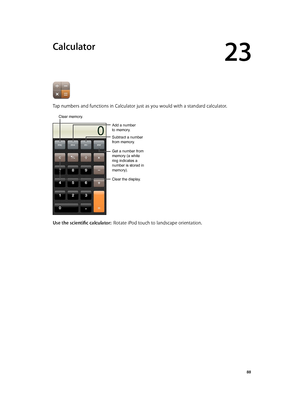 Page 8823
  88
Calculator
Tap numbers and functions in Calculator just as you would with a standard calculator.
Clear memory.
Add a number
to memory.
Clear the display.
Subtract a number
from memory.
Get a number from 
memory (a white 
ring indicates a 
number is stored in 
memory).
Use the scientific calculator:  Rotate iPod touch to landscape orientation.
Clear memory. 
Add a number
to memory. 
Clear the display. 
Subtract a number
from memory. 
Get a number from 
memory (a white 
ring indicates a 
number is...