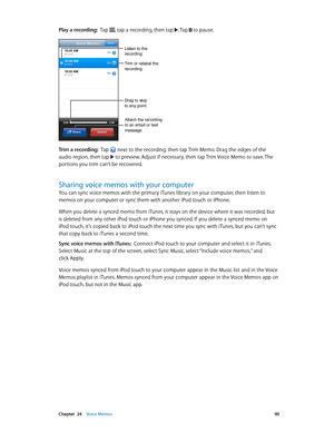 Page 90 Chapter  24    Voice Memos 90
Play a recording:  Tap , tap a recording, then tap . Tap  to pause.
Trim or relabel the 
recording.
Listen to the 
recording.
Attach the recording 
to an email or text 
message.
Drag to skip 
to any point.
Trim a recording:  Tap  next to the recording, then tap Trim Memo. Drag the edges of the 
audio region, then tap  to preview. Adjust if necessary, then tap Trim Voice Memo to save. The 
portions you trim can’t be recovered.
Sharing voice memos with your computer
You can...