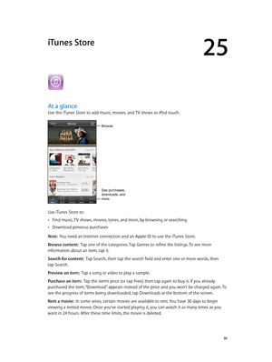 Page 9125
  91
iTunes Store
At a glance
Use the iTunes Store to add music, movies, and TV shows to iPod touch.
Browse
See purchases, 
downloads, and 
more.
Use iTunes Store to:
 •Find music, TV shows, movies, tones, and more, by browsing or searching
 •Download previous purchases
Note:  You need an Internet connection and an Apple ID to use the iTunes Store.
Browse content:  Tap one of the categories. Tap Genres to refine the listings. To see more 
information about an item, tap it.
Search for content:  Tap...