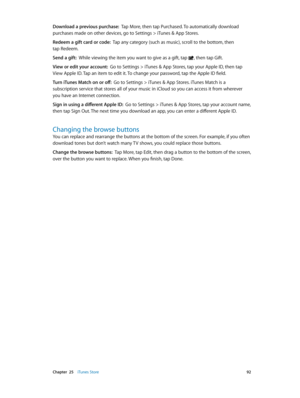 Page 92 Chapter  25    iTunes Store 92
Download a previous purchase:  Tap More, then tap Purchased. To automatically download 
purchases made on other devices, go to Settings > iTunes & App Stores.
Redeem a gift card or code:  Tap any category (such as music), scroll to the bottom, then 
tap Redeem.
Send a gift:  While viewing the item you want to give as a gift, tap 
, then tap Gift.
View or edit your account:  Go to Settings > iTunes & App Stores, tap your Apple ID, then tap 
View Apple ID. Tap an item to...