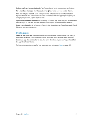 Page 94 Chapter  26    App Store 94
Redeem a gift card or download code:  Tap Featured, scroll to the bottom, then tap Redeem.
Tell a friend about an app:  Find the app, then tap  and select how you want to share it. 
View and edit your account:  Go to Settings > iTunes & App Stores, tap your Apple ID, then 
tap View Apple ID. You can subscribe to iTunes newsletters, and view Apple’s privacy policy. To 
change your password, tap the Apple ID field.
Sign in using a different Apple ID:  Go to Settings > iTunes &...