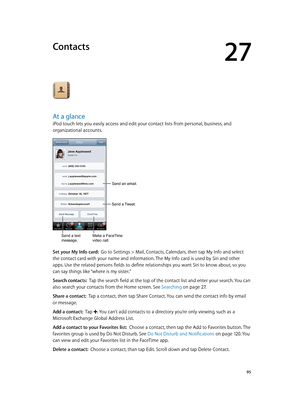 Page 9527
  95
Contacts
At a glance
iPod touch lets you easily access and edit your contact lists from personal, business, and 
organizational accounts.
Send an email.
Send a text 
message.Make a FaceTime 
video call.
Send a Tweet.
Set your My Info card:  Go to Settings > Mail, Contacts, Calendars, then tap My Info and select 
the contact card with your name and information. The My Info card is used by Siri and other 
apps. Use the related persons fields to define relationships you want Siri to know about, so...