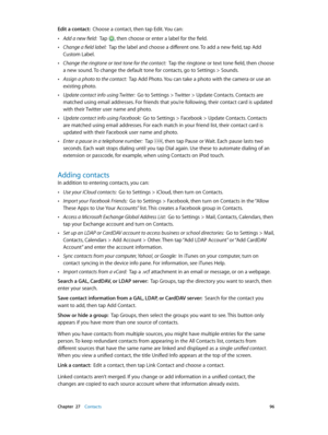 Page 96 Chapter  27    Contacts 96
Edit a contact:  Choose a contact, then tap Edit. You can:
 •Add a new field:  Tap , then choose or enter a label for the field.
 •Change a field label:  Tap the label and choose a different one. To add a new field, tap Add 
Custom Label.
 •Change the ringtone or text tone for the contact:  Tap the ringtone or text tone field, then choose 
a new sound. To change the default tone for contacts, go to Settings > Sounds.
 •Assign a photo to the contact:  Tap Add Photo. You can...