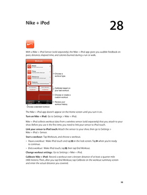 Page 9828
  98
Nike + iPod
With a Nike + iPod Sensor (sold separately), the Nike + iPod app gives you audible feedback on 
pace, distance, elapsed time, and calories burned during a run or walk.
Review your
workout history.
Calibrate based on
your last workout.
Choose a standard workout.
Choose or create a
custom workout.
Choose a 
workout type.
The Nike + iPod app doesn’t appear on the Home screen until you turn it on.
Turn on Nike + iPod:  Go to Settings > Nike + iPod.
Nike + iPod collects workout data from a...