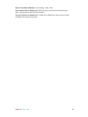 Page 99 Chapter  28    Nike + iPod 99
Reset to the default calibration:  Go to Settings > Nike + iPod.
Send workout data to nikeplus.com:  With iPod touch connected to the Internet, open  
Nike + iPod, tap History, then tap “Send to Nike+.”
See your workouts on nikeplus.com:  In Safari, go to nikeplus.com, log in to your account,  
and follow the onscreen instructions. 