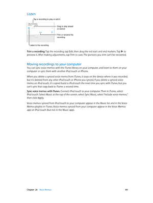 Page 101 Chapter  26    Voice Memos 101
Listen
Trim or rename the 
recording.
Listen to the recording.
Tap a recording to play or edit it.
Drag to skip ahead 
or rewind.
Trim a recording. Tap the recording, tap Edit, then drag the red start and end markers. Tap  to 
preview it. After making adjustments, tap Trim to save. The portions you trim can’t be recovered.
Moving recordings to your computer
You can sync voice memos with the iTunes library on your computer, and listen to them on your 
computer or sync them...