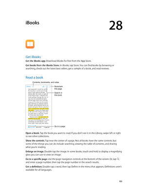 Page 10328
  10 3
iBooks
Get iBooks
Get the iBooks app. Download iBooks for free from the App Store.
Get books from the iBooks Store. In iBooks, tap Store. You can find books by browsing or 
searching, check out the latest best sellers, get a sample of a book, and read reviews.
Read a book
Go to a page.
Bookmark 
this page.
Contents, bookmarks, and notes
Search in 
this book.
Open a book. Tap the book you want to read. If you don’t see it in the Library, swipe left or right 
to see other collections.
Show the...