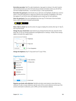 Page 104 Chapter  28    iBooks 10 4
Remember your place. Tap  to add a bookmark, or tap again to remove it. You don’t need to 
add a bookmark when you close the book, because iBooks remembers where you left off. You 
can have multiple bookmarks—to see them all, tap 
, then tap Bookmarks.
Remember the good parts. Some books let you add notes and highlights. Double-tap a word to 
select it, move the grab points to adjust the selection, then tap Note or Highlight in the menu 
that appears. To see all the notes and...