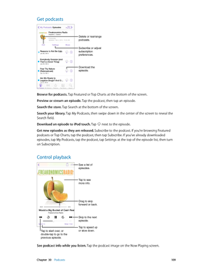Page 109 Chapter  30    Podcasts 10 9
Get podcasts
Download the 
episode.
Delete or rearrange 
podcasts.
Subscribe or adjust 
subscription 
preferences.
Browse for podcasts. Tap Featured or Top Charts at the bottom of the screen.
Preview or stream an episode. Tap the podcast, then tap an episode.
Search the store. Tap Search at the bottom of the screen.
Search your library. Tap My Podcasts, then swipe down in the center of the screen to reveal the 
Search field.
Download an episode to iPod touch. Tap  next to...