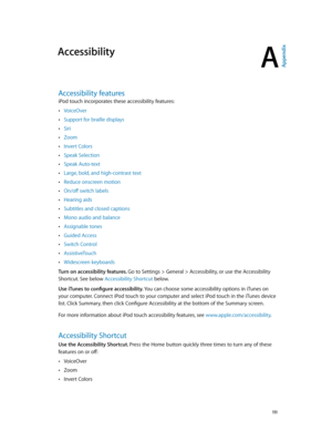 Page 111A
  111
Accessibility
Accessibility features
iPod touch incorporates these accessibility features:
 •VoiceOver
 •Support for braille displays
 •Siri
 •Zoom
 •Invert Colors
 •Speak Selection
 •Speak Auto-text
 •Large, bold, and high-contrast text
 •Reduce onscreen motion
 •On/off switch labels
 •Hearing aids
 •Subtitles and closed captions
 •Mono audio and balance
 •Assignable tones
 •Guided Access
 •Switch Control
 •AssistiveTouch
 •Widescreen keyboards
Turn on accessibility features. Go to Settings >...