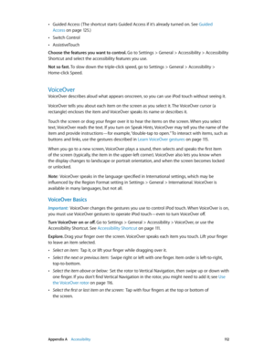 Page 112 Appendix A    Accessibility 11 2
 •Guided Access ( The shortcut starts Guided Access if it’s already turned on. See Guided 
Access
 on page 12 5.)
 •Switch Control
 •AssistiveTouch
Choose the features you want to control. Go to Settings > General > Accessibility > Accessibility 
Shortcut and select the accessibility features you use.
Not so fast. To slow down the triple-click speed, go to Settings > General > Accessibility > 
Home-click Speed.
VoiceOver
VoiceOver describes aloud what appears onscreen,...