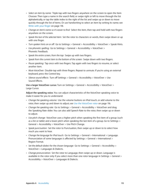 Page 113 Appendix A    Accessibility 11 3
 •Select an item by name:  Triple-tap with two fingers anywhere on the screen to open the Item 
Chooser. Then type a name in the search field, or swipe right or left to move through the list 
alphabetically, or tap the table index to the right of the list and swipe up or down to move 
quickly through the list of items. Or use handwriting to select an item by writing its name; see 
Write with your finger
 on page 11 8 .
 •Change an item’s name so it’s easier to find:...