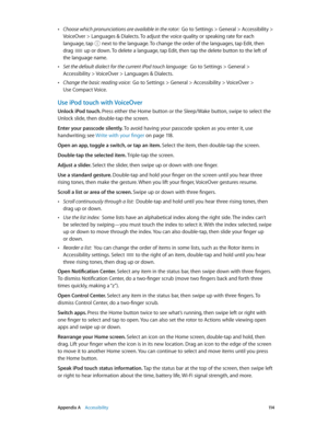 Page 114 Appendix A    Accessibility 11 4
 •Choose which pronunciations are available in the rotor:  Go to Settings > General > Accessibility > 
VoiceOver > Languages & Dialects. To adjust the voice quality or speaking rate for each 
language, tap 
 next to the language. To change the order of the languages, tap Edit, then 
drag  up or down. To delete a language, tap Edit, then tap the delete button to the left of 
the language name.
 •Set the default dialect for the current iPod touch language:  Go to Settings...