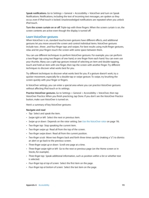 Page 115 Appendix A    Accessibility 11 5
Speak notifications. Go to Settings > General > Accessibility > VoiceOver and turn on Speak 
Notifications. Notifications, including the text of incoming text messages, are spoken as they 
occur, even if iPod touch is locked. Unacknowledged notifications are repeated when you unlock 
iPod touch.
Turn the screen curtain on or off. Triple-tap with three fingers. When the screen curtain is on, the 
screen contents are active even though the display is turned off.
Learn...