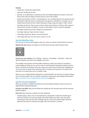 Page 116 Appendix A    Accessibility 11 6
Activate
 •Double-tap:  Activate the selected item.
 •Triple-tap:  Double-tap an item.
 •Split-tap:  As an alternative to selecting an item and double-tapping to activate it, touch and 
hold an item with one finger, and then tap the screen with another.
 •Double-tap and hold (1 second) + standard gesture:  Use a standard gesture. The double-tap and 
hold gesture tells iPod touch to interpret the next gesture as standard. For example, you can 
double-tap and hold, and...