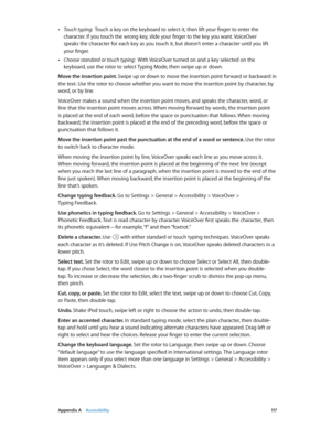 Page 117 Appendix A    Accessibility 11 7
 •Touch typing:  Touch a key on the keyboard to select it, then lift your finger to enter the 
character. If you touch the wrong key, slide your finger to the key you want. VoiceOver 
speaks the character for each key as you touch it, but doesn’t enter a character until you lift 
your finger.
 •Choose standard or touch typing:  With VoiceOver turned on and a key selected on the 
keyboard, use the rotor to select Typing Mode, then swipe up or down.
Move the insertion...