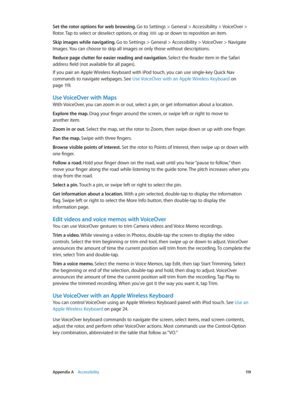 Page 119 Appendix A    Accessibility 11 9
Set the rotor options for web browsing. Go to Settings > General > Accessibility > VoiceOver > 
Rotor. Tap to select or deselect options, or drag 
 up or down to reposition an item.
Skip images while navigating. Go to Settings > General > Accessibility > VoiceOver > Navigate 
Images. You can choose to skip all images or only those without descriptions.
Reduce page clutter for easier reading and navigation. Select the Reader item in the Safari 
address field (not...