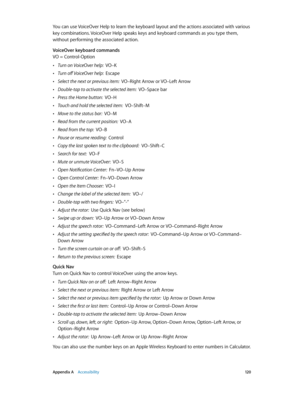 Page 120 Appendix A    Accessibility 12 0
You can use VoiceOver Help to learn the keyboard layout and the actions associated with various 
key combinations. VoiceOver Help speaks keys and keyboard commands as you type them, 
without performing the associated action.
VoiceOver keyboard commands
VO = Control-Option
 •Turn on VoiceOver help:  VO–K
 •Turn off VoiceOver help:  Escape
 •Select the next or previous item:  VO–Right Arrow or VO–Left Arrow
 •Double-tap to activate the selected item:  VO–Space bar
 •Press...