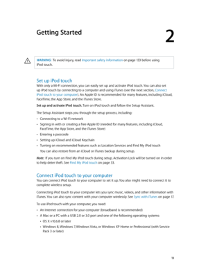 Page 132
  13
Getting Started
·WARNING:  To avoid injury, read Important safety information on page 13 3 befor e using 
iPod
 touch.
Set up iPod touch
With only a Wi-Fi connection, you can easily set up and activate iPod touch. You can also set 
up iPod touch by connecting to a computer and using iTunes (see the next section, Connect 
iPod touch to your computer). An Apple ID is recommended for many features, including iCloud, 
FaceTime, the App Store, and the iTunes Store. 
Set up and activate iPod touch. Turn...