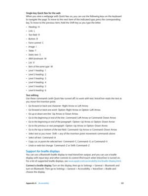 Page 121 Appendix A    Accessibility 121
Single-key Quick Nav for the web
When you view a webpage with Quick Nav on, you can use the following keys on the keyboard 
to navigate the page. To move to the next item of the indicated type, press the corresponding 
key. To move to the previous item, hold the Shift key as you type the letter.
 •Heading:  H
 •Link:  L
 •Text field:  R
 •Button:  B
 •Form control:  C
 •Image:  I
 •Table:  T
 •Static text:  S
 •ARIA landmark:  W
 •List:  X
 •Item of the same type:  M...