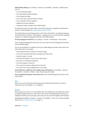 Page 122 Appendix A    Accessibility 12 2
Adjust Braille settings. Go to Settings > General > Accessibility > VoiceOver > Braille, where  
you can:
 •Turn on contracted braille
 •Turn off automatic braille translation
 •Turn off eight-dot braille
 •Turn on the status cell and choose its location
 •Turn on Nemeth code for equations
 •Display the onscreen keyboard
 •Change the braille translation from Unified English
For information about common braille commands for VoiceOver navigation and information 
specific...