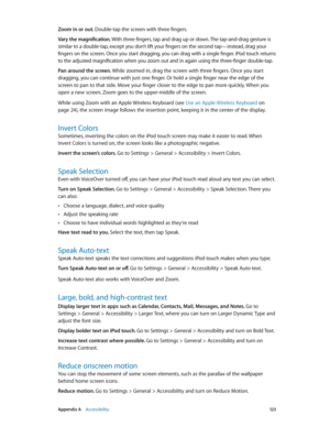 Page 123 Appendix A    Accessibility 12 3
Zoom in or out. Double-tap the screen with three fingers.
Vary the magnification. With three fingers, tap and drag up or down. The tap-and-drag gesture is 
similar to a double-tap, except you don’t lift your fingers on the second tap—instead, drag your 
fingers on the screen. Once you start dragging, you can drag with a single finger. iPod touch returns 
to the adjusted magnification when you zoom out and in again using the three-finger double-tap.
Pan around the screen....